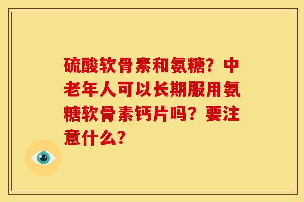 硫酸软骨素和氨糖？中老年人可以长期服用氨糖软骨素钙片吗？要注意什么？