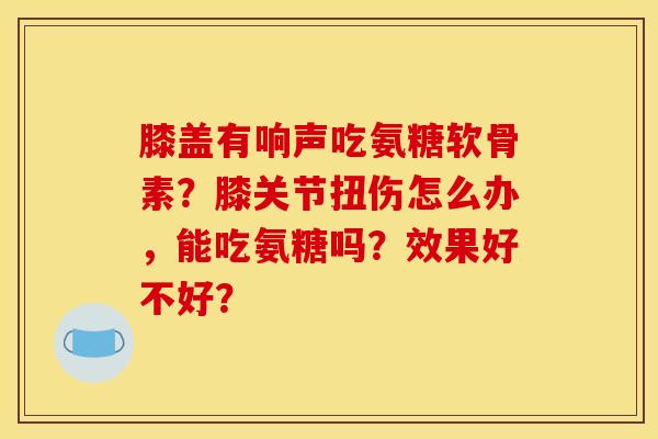 膝盖有响声吃氨糖软骨素？膝关节扭伤怎么办，能吃氨糖吗？效果好不好？