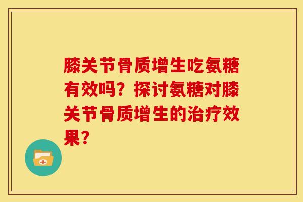 膝关节骨质增生吃氨糖有效吗？探讨氨糖对膝关节骨质增生的治疗效果？