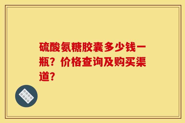 硫酸氨糖胶囊多少钱一瓶？价格查询及购买渠道？