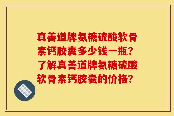 真善道牌氨糖硫酸软骨素钙胶囊多少钱一瓶？了解真善道牌氨糖硫酸软骨素钙胶囊的价格？