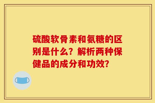 硫酸软骨素和氨糖的区别是什么？解析两种保健品的成分和功效？