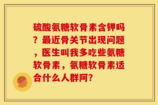 硫酸氨糖软骨素含钾吗？最近骨关节出现问题，医生叫我多吃些氨糖软骨素，氨糖软骨素适合什么人群阿？