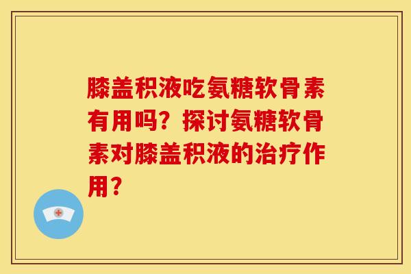 膝盖积液吃氨糖软骨素有用吗？探讨氨糖软骨素对膝盖积液的治疗作用？