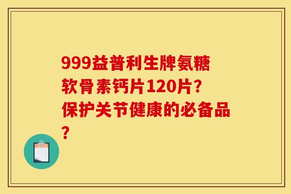 999益普利生牌氨糖软骨素钙片120片？保护关节健康的必备品？