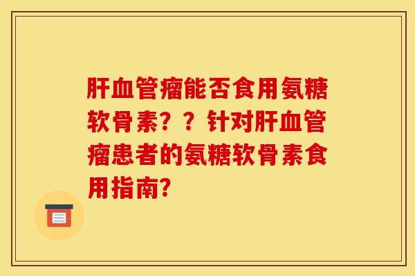 肝血管瘤能否食用氨糖软骨素？？针对肝血管瘤患者的氨糖软骨素食用指南？