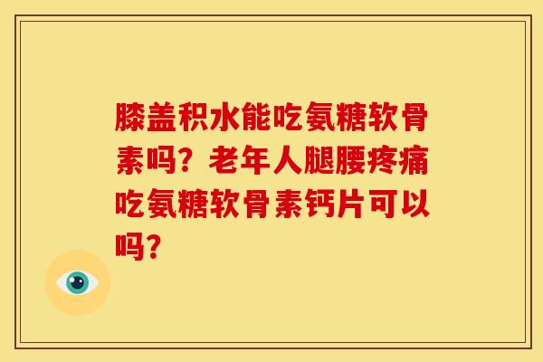 膝盖积水能吃氨糖软骨素吗？老年人腿腰疼痛吃氨糖软骨素钙片可以吗？