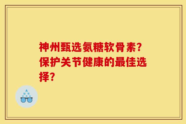 神州甄选氨糖软骨素？保护关节健康的最佳选择？