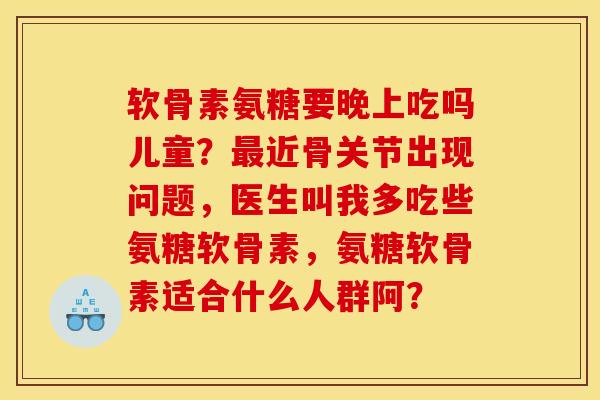 软骨素氨糖要晚上吃吗儿童？最近骨关节出现问题，医生叫我多吃些氨糖软骨素，氨糖软骨素适合什么人群阿？