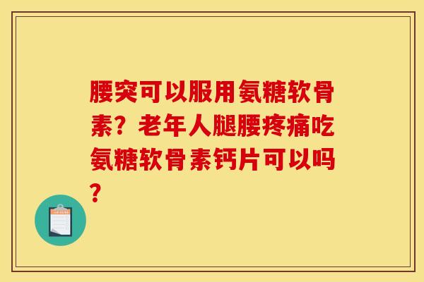 腰突可以服用氨糖软骨素？老年人腿腰疼痛吃氨糖软骨素钙片可以吗？