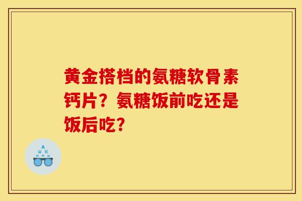 黄金搭档的氨糖软骨素钙片？氨糖饭前吃还是饭后吃？