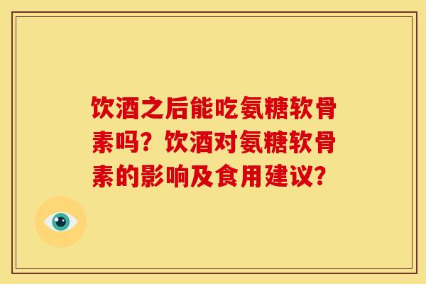 饮酒之后能吃氨糖软骨素吗？饮酒对氨糖软骨素的影响及食用建议？