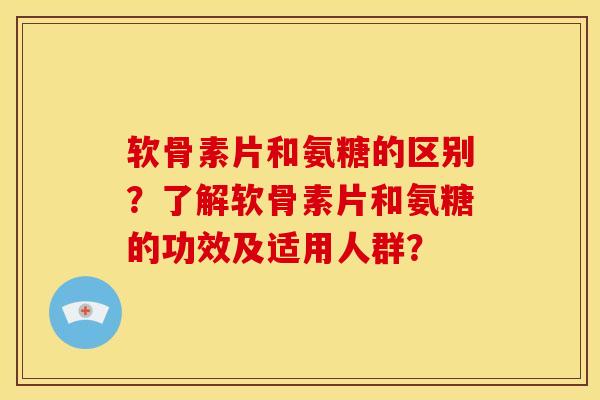 软骨素片和氨糖的区别？了解软骨素片和氨糖的功效及适用人群？