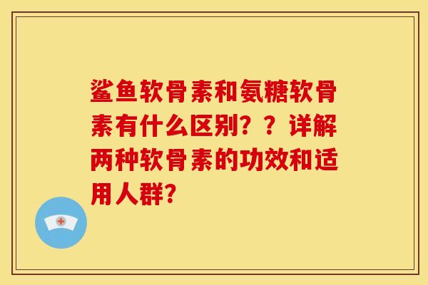 鲨鱼软骨素和氨糖软骨素有什么区别？？详解两种软骨素的功效和适用人群？