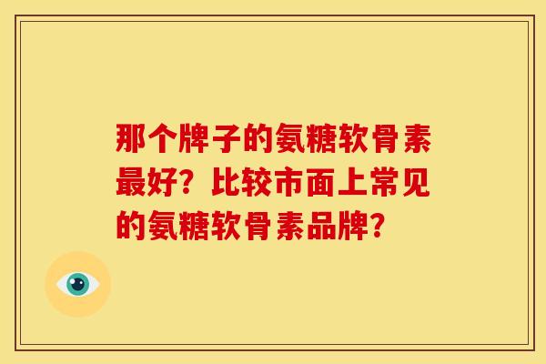 那个牌子的氨糖软骨素最好？比较市面上常见的氨糖软骨素品牌？