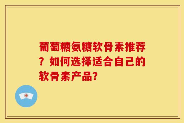 葡萄糖氨糖软骨素推荐？如何选择适合自己的软骨素产品？