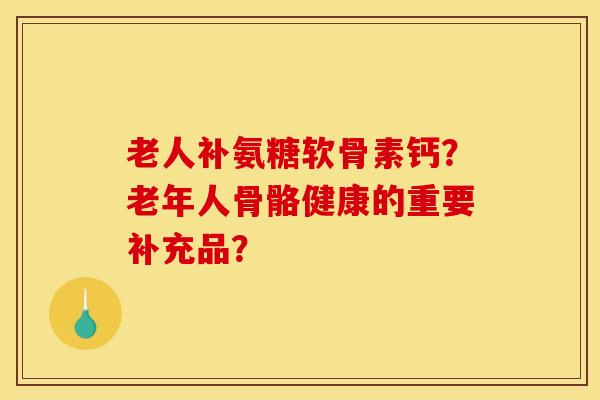 老人补氨糖软骨素钙？老年人骨骼健康的重要补充品？