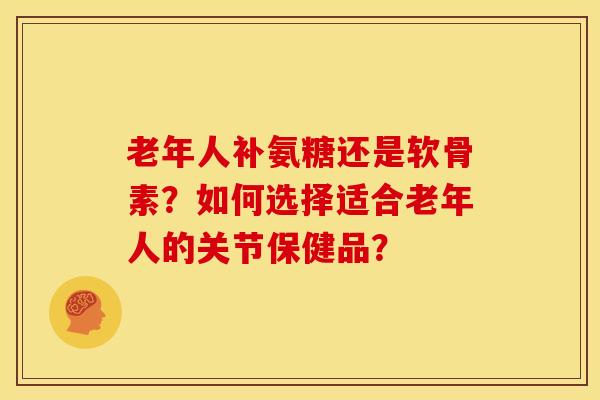 老年人补氨糖还是软骨素？如何选择适合老年人的关节保健品？