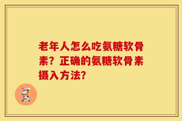 老年人怎么吃氨糖软骨素？正确的氨糖软骨素摄入方法？