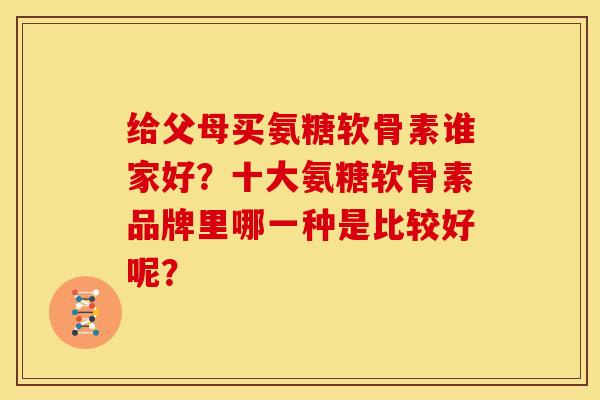 给父母买氨糖软骨素谁家好？十大氨糖软骨素品牌里哪一种是比较好呢？