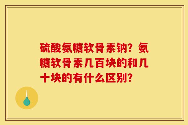 硫酸氨糖软骨素钠？氨糖软骨素几百块的和几十块的有什么区别？