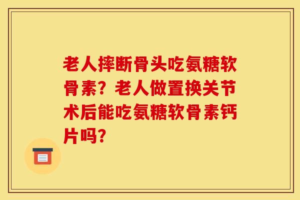 老人摔断骨头吃氨糖软骨素？老人做置换关节术后能吃氨糖软骨素钙片吗？