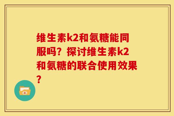 维生素k2和氨糖能同服吗？探讨维生素k2和氨糖的联合使用效果？