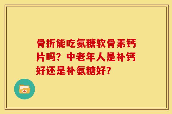 骨折能吃氨糖软骨素钙片吗？中老年人是补钙好还是补氨糖好？