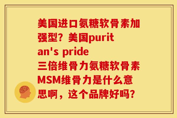 美国进口氨糖软骨素加强型？美国puritan's pride三倍维骨力氨糖软骨素MSM维骨力是什么意思啊，这个品牌好吗？