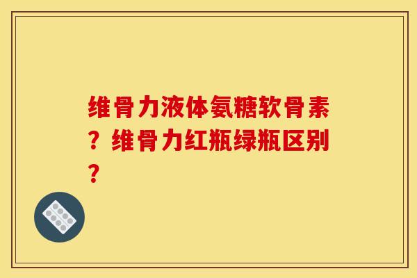 维骨力液体氨糖软骨素？维骨力红瓶绿瓶区别？