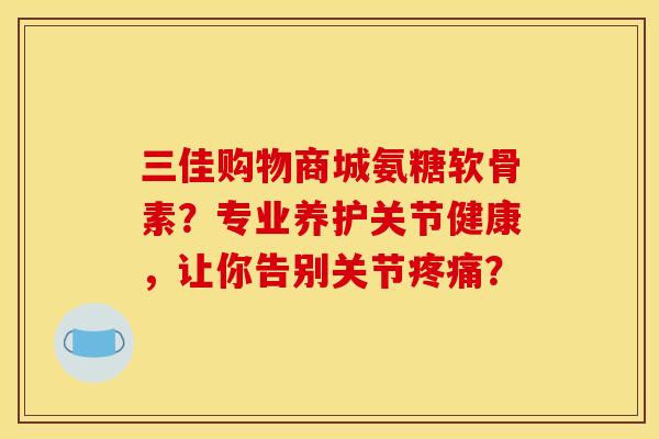 三佳购物商城氨糖软骨素？专业养护关节健康，让你告别关节疼痛？