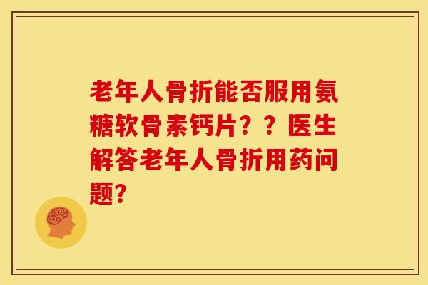 老年人骨折能否服用氨糖软骨素钙片？？医生解答老年人骨折用药问题？