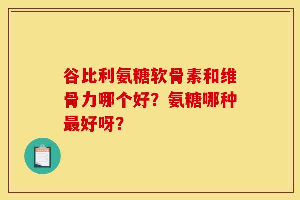 谷比利氨糖软骨素和维骨力哪个好？氨糖哪种最好呀？