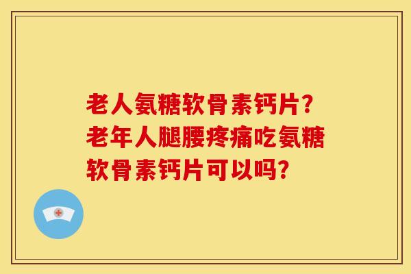 老人氨糖软骨素钙片？老年人腿腰疼痛吃氨糖软骨素钙片可以吗？