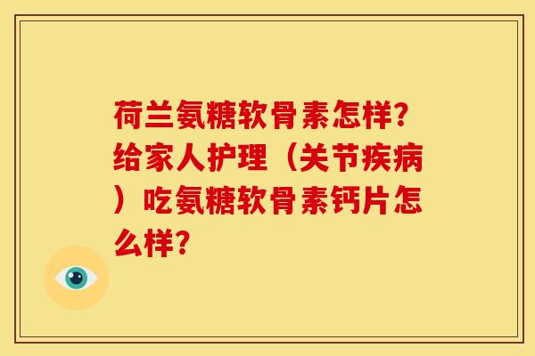 荷兰氨糖软骨素怎样？给家人护理（关节疾病）吃氨糖软骨素钙片怎么样？