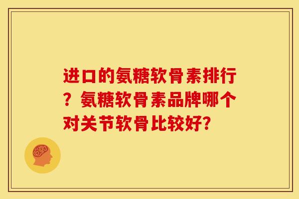 进口的氨糖软骨素排行？氨糖软骨素品牌哪个对关节软骨比较好？