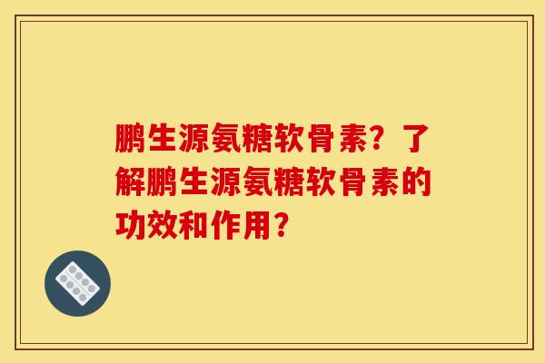 鹏生源氨糖软骨素？了解鹏生源氨糖软骨素的功效和作用？