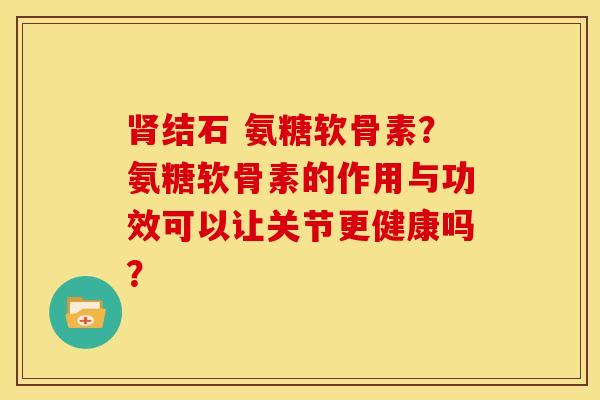 肾结石 氨糖软骨素？氨糖软骨素的作用与功效可以让关节更健康吗？