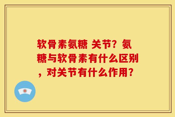 软骨素氨糖 关节？氨糖与软骨素有什么区别，对关节有什么作用？