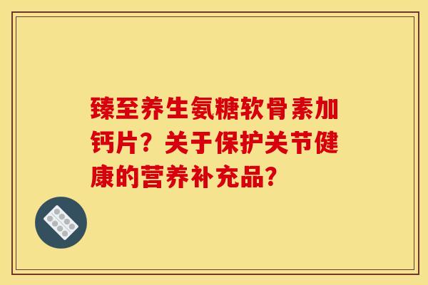 臻至养生氨糖软骨素加钙片？关于保护关节健康的营养补充品？