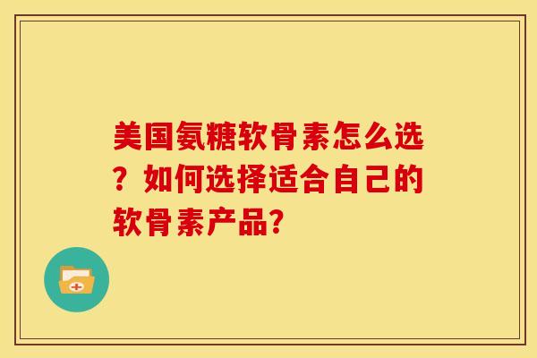 美国氨糖软骨素怎么选？如何选择适合自己的软骨素产品？