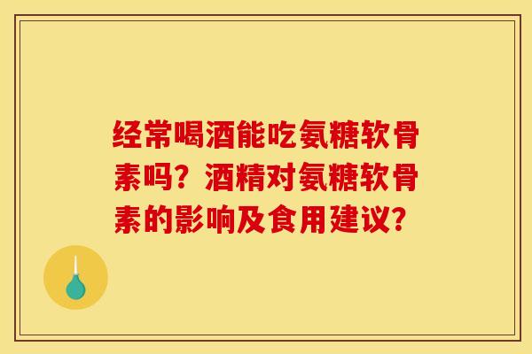 经常喝酒能吃氨糖软骨素吗？酒精对氨糖软骨素的影响及食用建议？