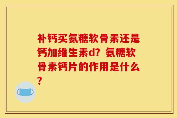 补钙买氨糖软骨素还是钙加维生素d？氨糖软骨素钙片的作用是什么？