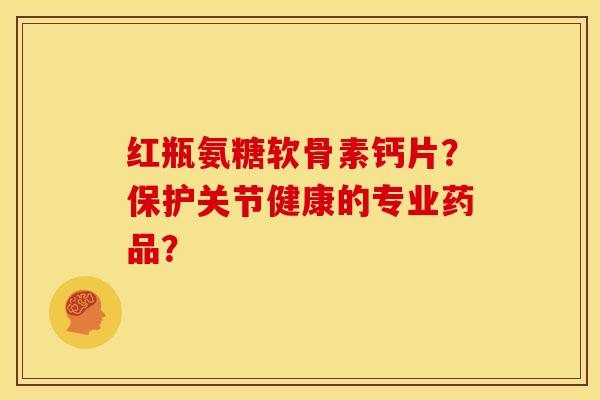 红瓶氨糖软骨素钙片？保护关节健康的专业药品？