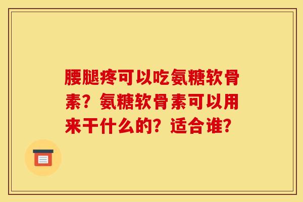 腰腿疼可以吃氨糖软骨素？氨糖软骨素可以用来干什么的？适合谁？