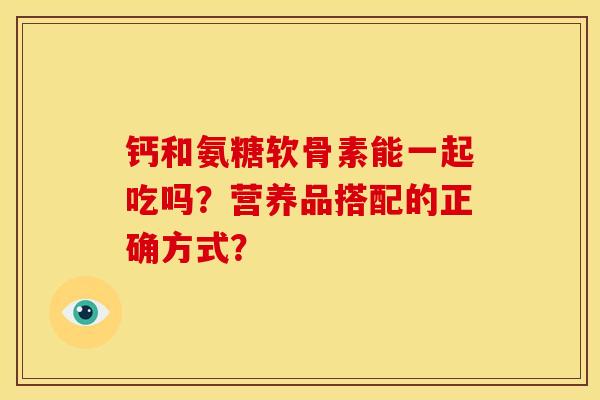 钙和氨糖软骨素能一起吃吗？营养品搭配的正确方式？