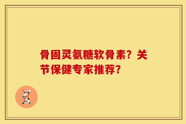 骨固灵氨糖软骨素？关节保健专家推荐？