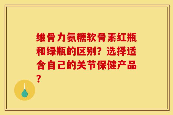 维骨力氨糖软骨素红瓶和绿瓶的区别？选择适合自己的关节保健产品？