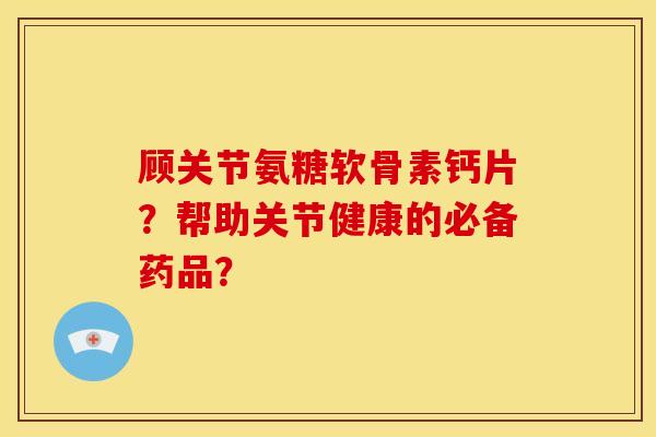 顾关节氨糖软骨素钙片？帮助关节健康的必备药品？