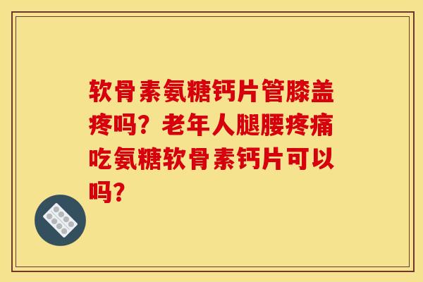 软骨素氨糖钙片管膝盖疼吗？老年人腿腰疼痛吃氨糖软骨素钙片可以吗？